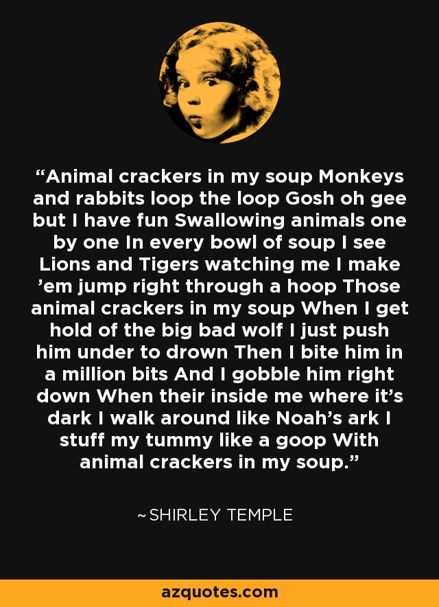 Animal crackers in my soup Monkeys and rabbits loop the loop Gosh oh gee but I have fun Swallowing animals one by one In every bowl of soup I see Lions and Tigers watching me I make 'em jump right through a hoop Those animal crackers in my soup When I get hold of the big bad wolf I just push him under to drown Then I bite him in a million bits And I gobble him right down When their inside me where it's dark I walk around like Noah's ark I stuff my tummy like a goop With animal crackers in my soup. - Shirley Temple