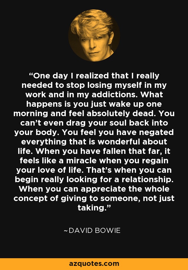 One day I realized that I really needed to stop losing myself in my work and in my addictions. What happens is you just wake up one morning and feel absolutely dead. You can't even drag your soul back into your body. You feel you have negated everything that is wonderful about life. When you have fallen that far, it feels like a miracle when you regain your love of life. That's when you can begin really looking for a relationship. When you can appreciate the whole concept of giving to someone, not just taking. - David Bowie