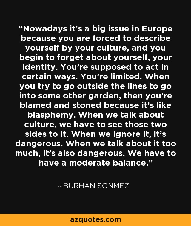 Nowadays it's a big issue in Europe because you are forced to describe yourself by your culture, and you begin to forget about yourself, your identity. You're supposed to act in certain ways. You're limited. When you try to go outside the lines to go into some other garden, then you're blamed and stoned because it's like blasphemy. When we talk about culture, we have to see those two sides to it. When we ignore it, it's dangerous. When we talk about it too much, it's also dangerous. We have to have a moderate balance. - Burhan Sonmez