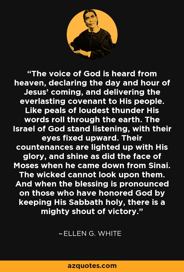 The voice of God is heard from heaven, declaring the day and hour of Jesus' coming, and delivering the everlasting covenant to His people. Like peals of loudest thunder His words roll through the earth. The Israel of God stand listening, with their eyes fixed upward. Their countenances are lighted up with His glory, and shine as did the face of Moses when he came down from Sinai. The wicked cannot look upon them. And when the blessing is pronounced on those who have honored God by keeping His Sabbath holy, there is a mighty shout of victory. - Ellen G. White