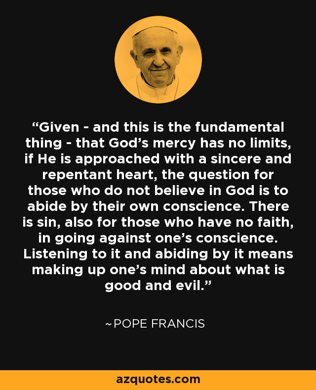 Given - and this is the fundamental thing - that God's mercy has no limits, if He is approached with a sincere and repentant heart, the question for those who do not believe in God is to abide by their own conscience. There is sin, also for those who have no faith, in going against one's conscience. Listening to it and abiding by it means making up one's mind about what is good and evil. - Pope Francis