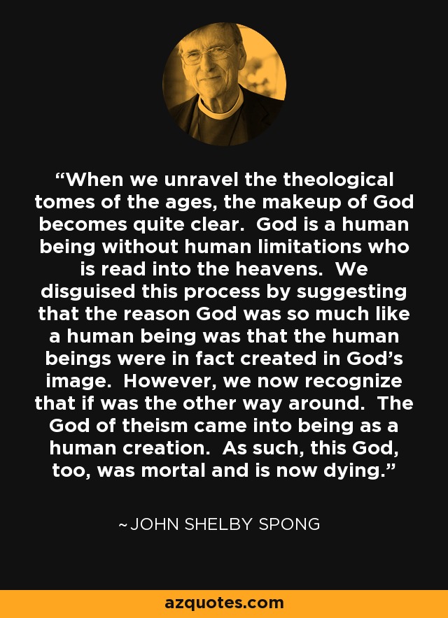 When we unravel the theological tomes of the ages, the makeup of God becomes quite clear. God is a human being without human limitations who is read into the heavens. We disguised this process by suggesting that the reason God was so much like a human being was that the human beings were in fact created in God's image. However, we now recognize that if was the other way around. The God of theism came into being as a human creation. As such, this God, too, was mortal and is now dying. - John Shelby Spong
