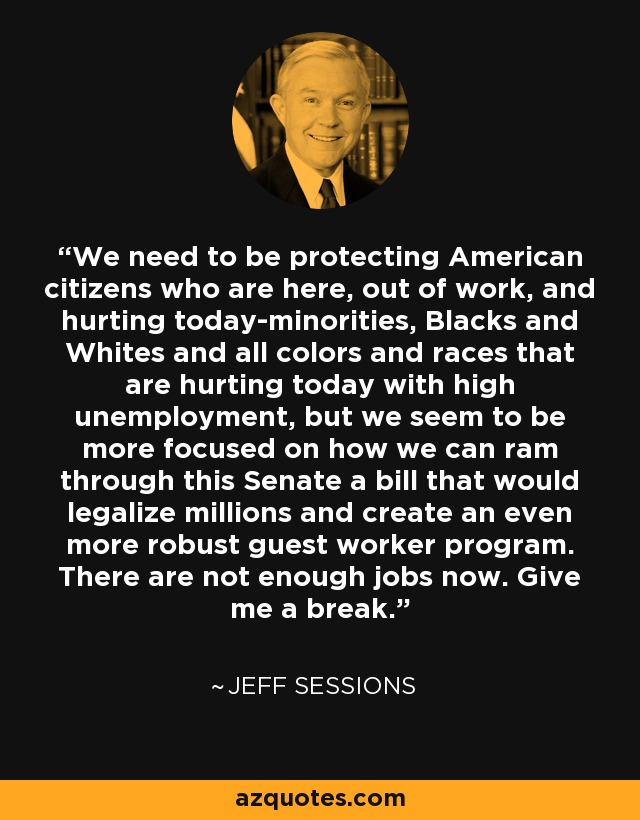 We need to be protecting American citizens who are here, out of work, and hurting today-minorities, Blacks and Whites and all colors and races that are hurting today with high unemployment, but we seem to be more focused on how we can ram through this Senate a bill that would legalize millions and create an even more robust guest worker program. There are not enough jobs now. Give me a break. - Jeff Sessions