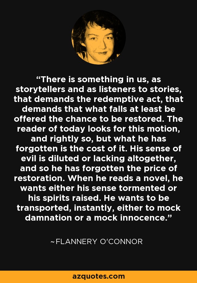 There is something in us, as storytellers and as listeners to stories, that demands the redemptive act, that demands that what falls at least be offered the chance to be restored. The reader of today looks for this motion, and rightly so, but what he has forgotten is the cost of it. His sense of evil is diluted or lacking altogether, and so he has forgotten the price of restoration. When he reads a novel, he wants either his sense tormented or his spirits raised. He wants to be transported, instantly, either to mock damnation or a mock innocence. - Flannery O'Connor