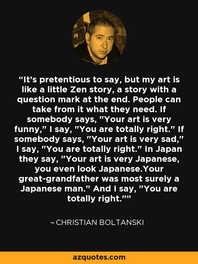 It's pretentious to say, but my art is like a little Zen story, a story with a question mark at the end. People can take from it what they need. If somebody says, 