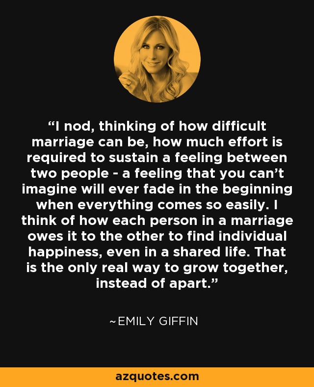 I nod, thinking of how difficult marriage can be, how much effort is required to sustain a feeling between two people - a feeling that you can't imagine will ever fade in the beginning when everything comes so easily. I think of how each person in a marriage owes it to the other to find individual happiness, even in a shared life. That is the only real way to grow together, instead of apart. - Emily Giffin