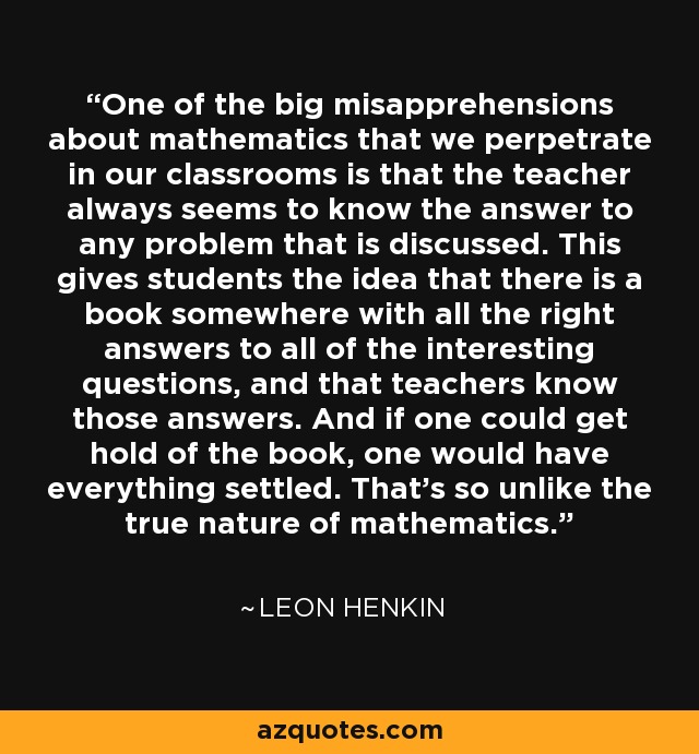 One of the big misapprehensions about mathematics that we perpetrate in our classrooms is that the teacher always seems to know the answer to any problem that is discussed. This gives students the idea that there is a book somewhere with all the right answers to all of the interesting questions, and that teachers know those answers. And if one could get hold of the book, one would have everything settled. That's so unlike the true nature of mathematics. - Leon Henkin