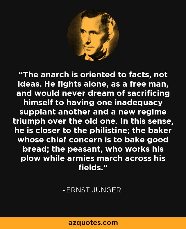 The anarch is oriented to facts, not ideas. He fights alone, as a free man, and would never dream of sacrificing himself to having one inadequacy supplant another and a new regime triumph over the old one. In this sense, he is closer to the philistine; the baker whose chief concern is to bake good bread; the peasant, who works his plow while armies march across his fields. - Ernst Junger