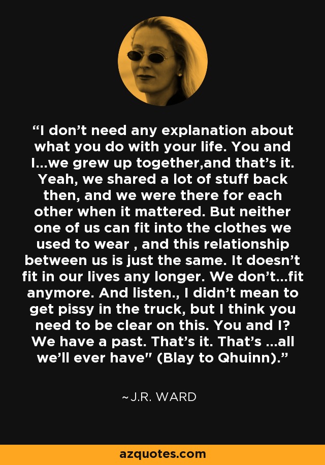 I don't need any explanation about what you do with your life. You and I...we grew up together,and that's it. Yeah, we shared a lot of stuff back then, and we were there for each other when it mattered. But neither one of us can fit into the clothes we used to wear , and this relationship between us is just the same. It doesn't fit in our lives any longer. We don't...fit anymore. And listen., I didn't mean to get pissy in the truck, but I think you need to be clear on this. You and I? We have a past. That's it. That's ...all we'll ever have
