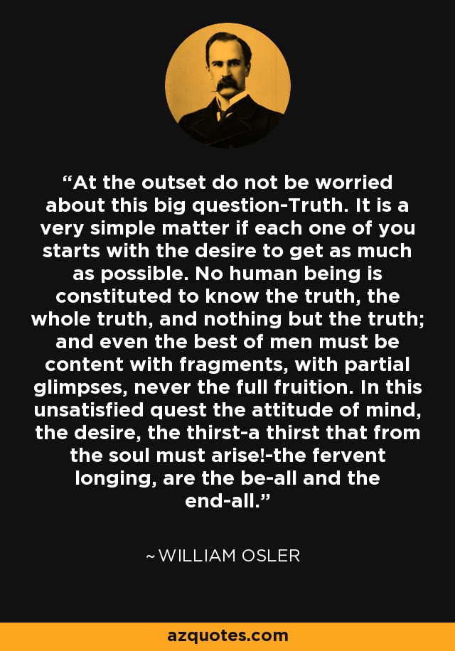 At the outset do not be worried about this big question-Truth. It is a very simple matter if each one of you starts with the desire to get as much as possible. No human being is constituted to know the truth, the whole truth, and nothing but the truth; and even the best of men must be content with fragments, with partial glimpses, never the full fruition. In this unsatisfied quest the attitude of mind, the desire, the thirst-a thirst that from the soul must arise!-the fervent longing, are the be-all and the end-all. - William Osler