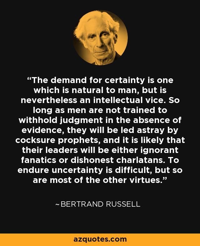 The demand for certainty is one which is natural to man, but is nevertheless an intellectual vice. So long as men are not trained to withhold judgment in the absence of evidence, they will be led astray by cocksure prophets, and it is likely that their leaders will be either ignorant fanatics or dishonest charlatans. To endure uncertainty is difficult, but so are most of the other virtues. - Bertrand Russell
