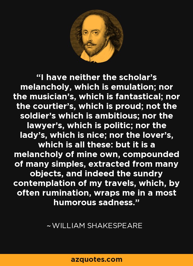 I have neither the scholar's melancholy, which is emulation; nor the musician's, which is fantastical; nor the courtier's, which is proud; not the soldier's which is ambitious; nor the lawyer's, which is politic; nor the lady's, which is nice; nor the lover's, which is all these: but it is a melancholy of mine own, compounded of many simples, extracted from many objects, and indeed the sundry contemplation of my travels, which, by often rumination, wraps me in a most humorous sadness. - William Shakespeare