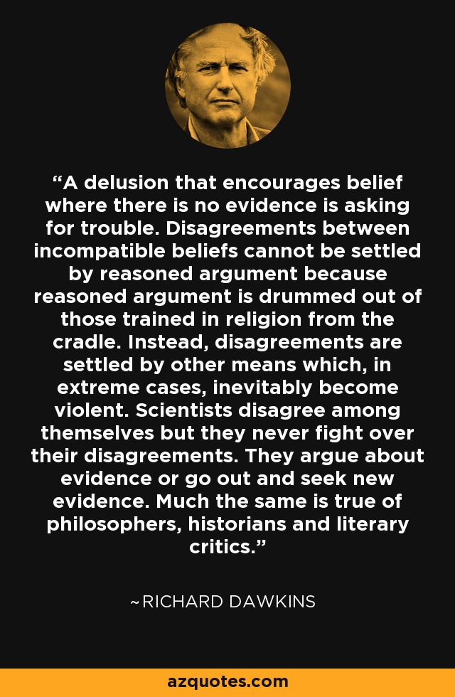 A delusion that encourages belief where there is no evidence is asking for trouble. Disagreements between incompatible beliefs cannot be settled by reasoned argument because reasoned argument is drummed out of those trained in religion from the cradle. Instead, disagreements are settled by other means which, in extreme cases, inevitably become violent. Scientists disagree among themselves but they never fight over their disagreements. They argue about evidence or go out and seek new evidence. Much the same is true of philosophers, historians and literary critics. - Richard Dawkins