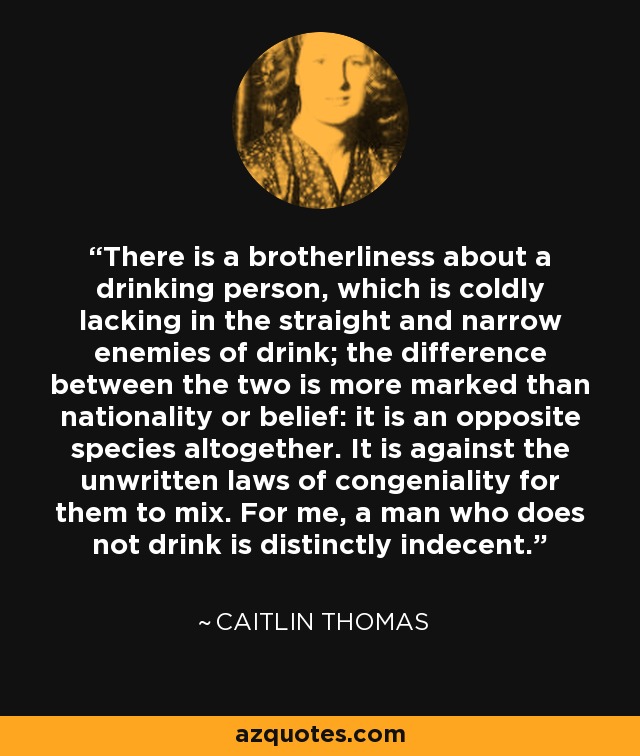 There is a brotherliness about a drinking person, which is coldly lacking in the straight and narrow enemies of drink; the difference between the two is more marked than nationality or belief: it is an opposite species altogether. It is against the unwritten laws of congeniality for them to mix. For me, a man who does not drink is distinctly indecent. - Caitlin Thomas