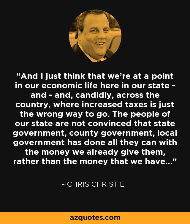 And I just think that we're at a point in our economic life here in our state - and - and, candidly, across the country, where increased taxes is just the wrong way to go. The people of our state are not convinced that state government, county government, local government has done all they can with the money we already give them, rather than the money that we have... - Chris Christie