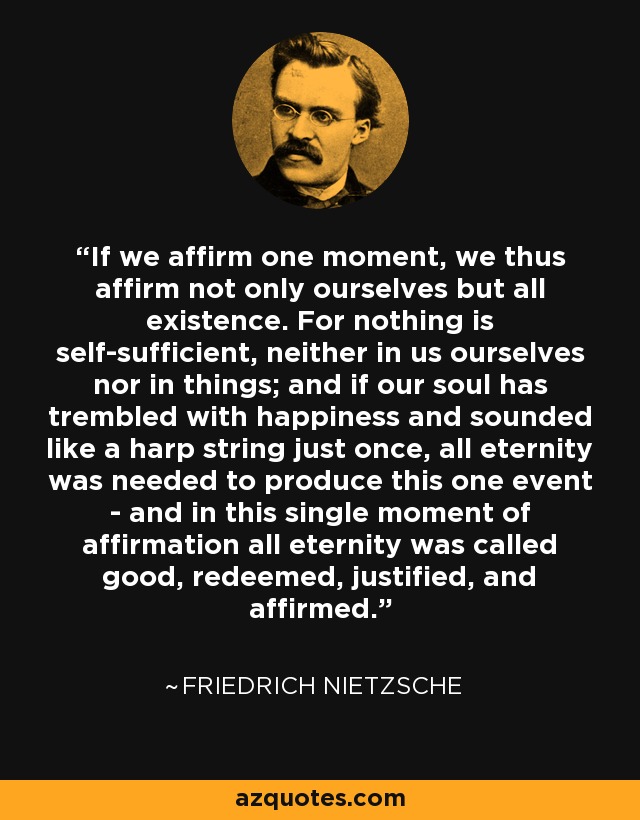 If we affirm one moment, we thus affirm not only ourselves but all existence. For nothing is self-sufficient, neither in us ourselves nor in things; and if our soul has trembled with happiness and sounded like a harp string just once, all eternity was needed to produce this one event - and in this single moment of affirmation all eternity was called good, redeemed, justified, and affirmed. - Friedrich Nietzsche