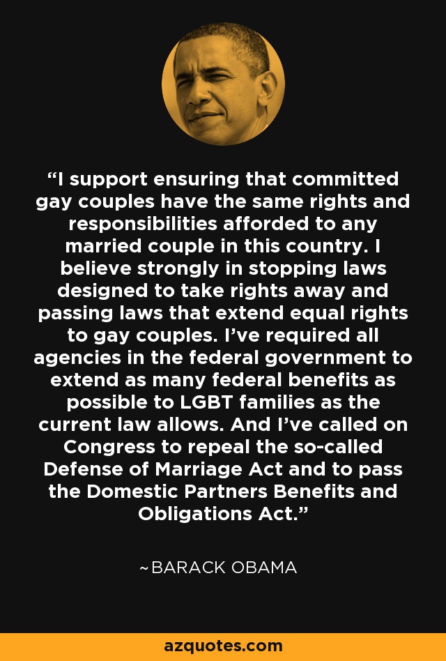 I support ensuring that committed gay couples have the same rights and responsibilities afforded to any married couple in this country. I believe strongly in stopping laws designed to take rights away and passing laws that extend equal rights to gay couples. I've required all agencies in the federal government to extend as many federal benefits as possible to LGBT families as the current law allows. And I've called on Congress to repeal the so-called Defense of Marriage Act and to pass the Domestic Partners Benefits and Obligations Act. - Barack Obama