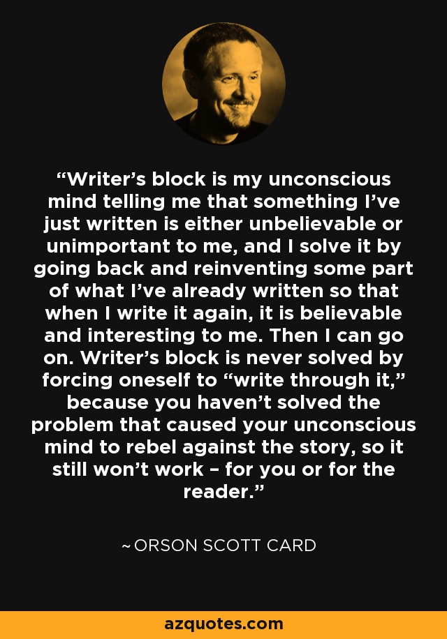 Writer’s block is my unconscious mind telling me that something I’ve just written is either unbelievable or unimportant to me, and I solve it by going back and reinventing some part of what I’ve already written so that when I write it again, it is believable and interesting to me. Then I can go on. Writer’s block is never solved by forcing oneself to “write through it,” because you haven’t solved the problem that caused your unconscious mind to rebel against the story, so it still won’t work – for you or for the reader. - Orson Scott Card