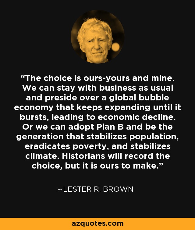 The choice is ours-yours and mine. We can stay with business as usual and preside over a global bubble economy that keeps expanding until it bursts, leading to economic decline. Or we can adopt Plan B and be the generation that stabilizes population, eradicates poverty, and stabilizes climate. Historians will record the choice, but it is ours to make. - Lester R. Brown
