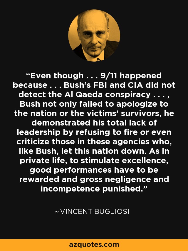 Even though . . . 9/11 happened because . . . Bush's FBI and CIA did not detect the Al Qaeda conspiracy . . . , Bush not only failed to apologize to the nation or the victims' survivors, he demonstrated his total lack of leadership by refusing to fire or even criticize those in these agencies who, like Bush, let this nation down. As in private life, to stimulate excellence, good performances have to be rewarded and gross negligence and incompetence punished. - Vincent Bugliosi