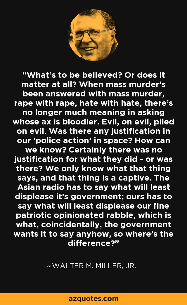 What's to be believed? Or does it matter at all? When mass murder's been answered with mass murder, rape with rape, hate with hate, there's no longer much meaning in asking whose ax is bloodier. Evil, on evil, piled on evil. Was there any justification in our 'police action' in space? How can we know? Certainly there was no justification for what they did - or was there? We only know what that thing says, and that thing is a captive. The Asian radio has to say what will least displease it's government; ours has to say what will least displease our fine patriotic opinionated rabble, which is what, coincidentally, the government wants it to say anyhow, so where's the difference? - Walter M. Miller, Jr.