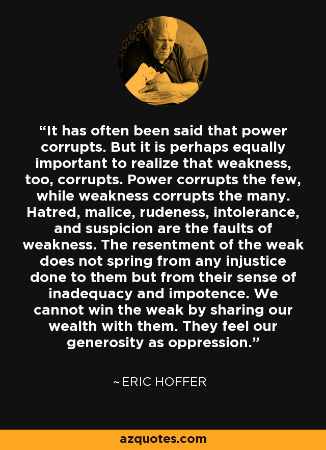 It has often been said that power corrupts. But it is perhaps equally important to realize that weakness, too, corrupts. Power corrupts the few, while weakness corrupts the many. Hatred, malice, rudeness, intolerance, and suspicion are the faults of weakness. The resentment of the weak does not spring from any injustice done to them but from their sense of inadequacy and impotence. We cannot win the weak by sharing our wealth with them. They feel our generosity as oppression. - Eric Hoffer
