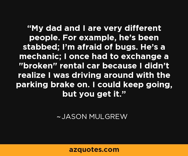 My dad and I are very different people. For example, he's been stabbed; I'm afraid of bugs. He's a mechanic; I once had to exchange a 