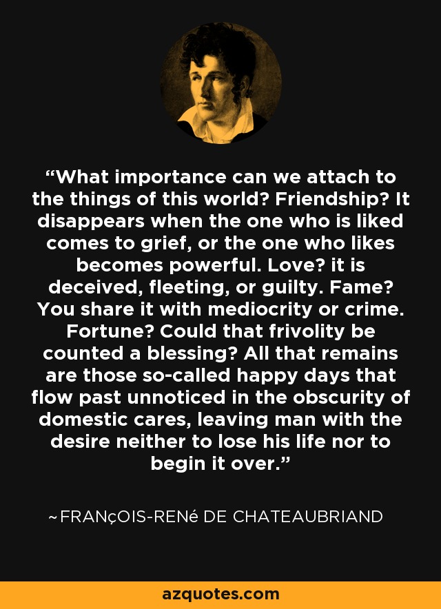 What importance can we attach to the things of this world? Friendship? It disappears when the one who is liked comes to grief, or the one who likes becomes powerful. Love? it is deceived, fleeting, or guilty. Fame? You share it with mediocrity or crime. Fortune? Could that frivolity be counted a blessing? All that remains are those so-called happy days that flow past unnoticed in the obscurity of domestic cares, leaving man with the desire neither to lose his life nor to begin it over. - François-René de Chateaubriand