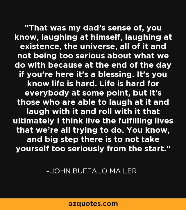 That was my dad's sense of, you know, laughing at himself, laughing at existence, the universe, all of it and not being too serious about what we do with because at the end of the day if you're here it's a blessing. It's you know life is hard. Life is hard for everybody at some point, but it's those who are able to laugh at it and laugh with it and roll with it that ultimately I think live the fulfilling lives that we're all trying to do. You know, and big step there is to not take yourself too seriously from the start. - John Buffalo Mailer