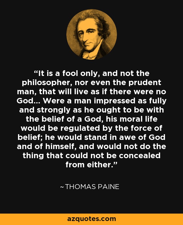 It is a fool only, and not the philosopher, nor even the prudent man, that will live as if there were no God... Were a man impressed as fully and strongly as he ought to be with the belief of a God, his moral life would be regulated by the force of belief; he would stand in awe of God and of himself, and would not do the thing that could not be concealed from either. - Thomas Paine