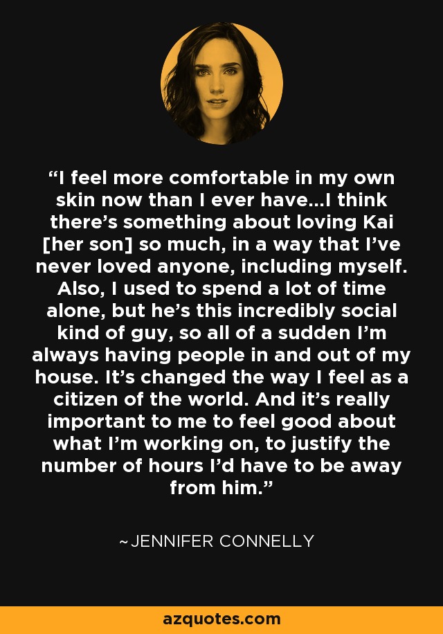 I feel more comfortable in my own skin now than I ever have...I think there's something about loving Kai [her son] so much, in a way that I've never loved anyone, including myself. Also, I used to spend a lot of time alone, but he's this incredibly social kind of guy, so all of a sudden I'm always having people in and out of my house. It's changed the way I feel as a citizen of the world. And it's really important to me to feel good about what I'm working on, to justify the number of hours I'd have to be away from him. - Jennifer Connelly