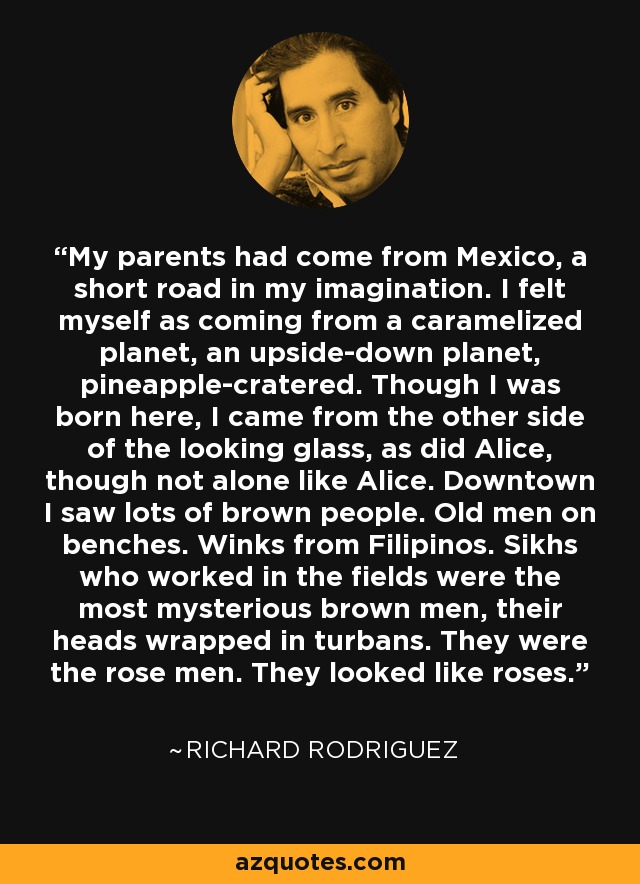 My parents had come from Mexico, a short road in my imagination. I felt myself as coming from a caramelized planet, an upside-down planet, pineapple-cratered. Though I was born here, I came from the other side of the looking glass, as did Alice, though not alone like Alice. Downtown I saw lots of brown people. Old men on benches. Winks from Filipinos. Sikhs who worked in the fields were the most mysterious brown men, their heads wrapped in turbans. They were the rose men. They looked like roses. - Richard Rodriguez