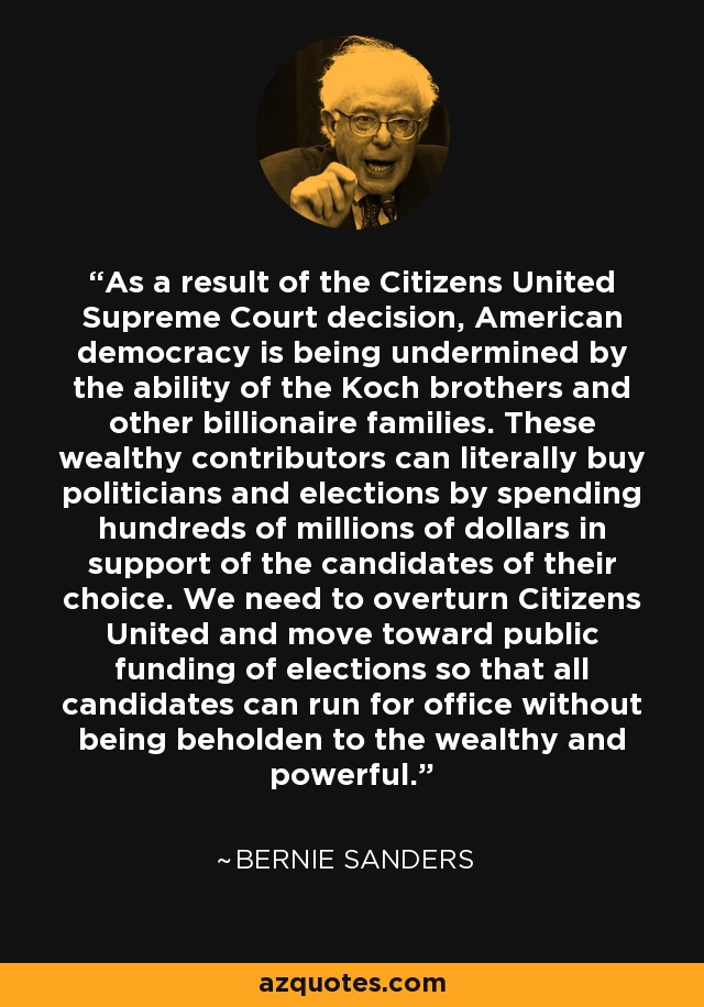 As a result of the Citizens United Supreme Court decision, American democracy is being undermined by the ability of the Koch brothers and other billionaire families. These wealthy contributors can literally buy politicians and elections by spending hundreds of millions of dollars in support of the candidates of their choice. We need to overturn Citizens United and move toward public funding of elections so that all candidates can run for office without being beholden to the wealthy and powerful. - Bernie Sanders