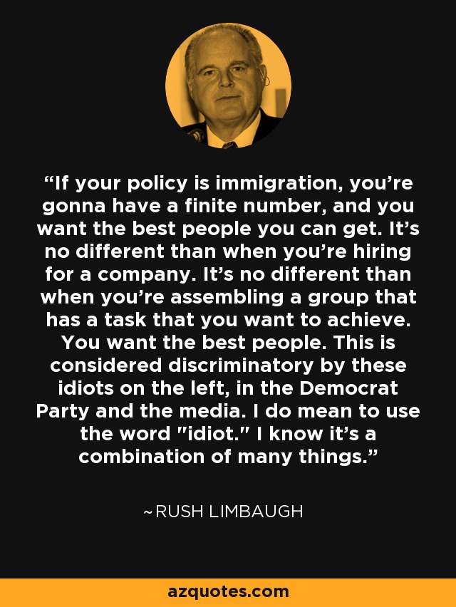 If your policy is immigration, you're gonna have a finite number, and you want the best people you can get. It's no different than when you're hiring for a company. It's no different than when you're assembling a group that has a task that you want to achieve. You want the best people. This is considered discriminatory by these idiots on the left, in the Democrat Party and the media. I do mean to use the word 