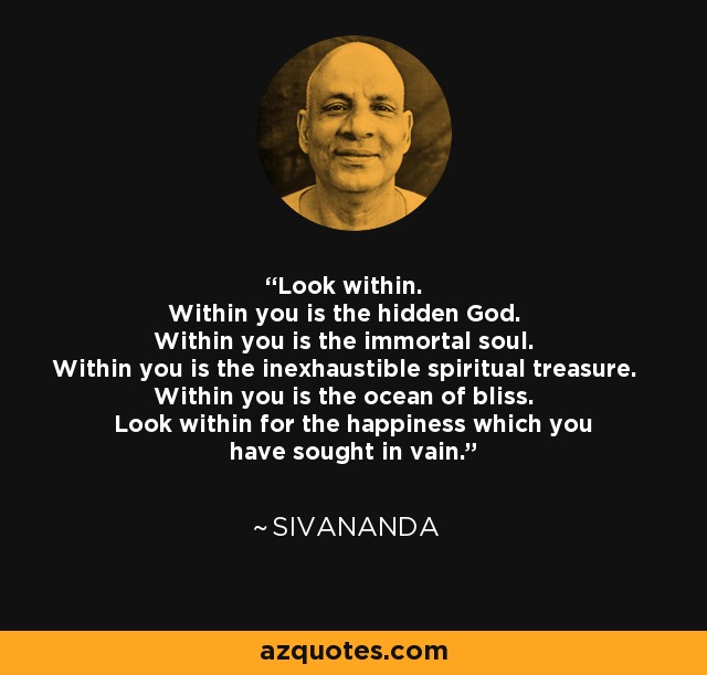 Look within. Within you is the hidden God. Within you is the immortal soul. Within you is the inexhaustible spiritual treasure. Within you is the ocean of bliss. Look within for the happiness which you have sought in vain. - Sivananda