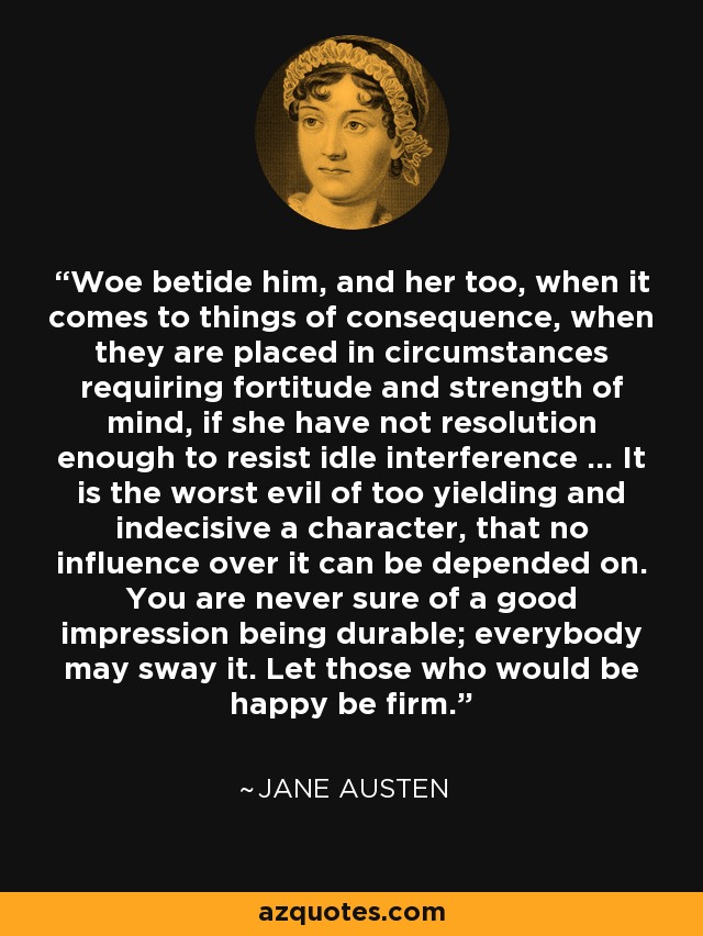 Woe betide him, and her too, when it comes to things of consequence, when they are placed in circumstances requiring fortitude and strength of mind, if she have not resolution enough to resist idle interference ... It is the worst evil of too yielding and indecisive a character, that no influence over it can be depended on. You are never sure of a good impression being durable; everybody may sway it. Let those who would be happy be firm. - Jane Austen