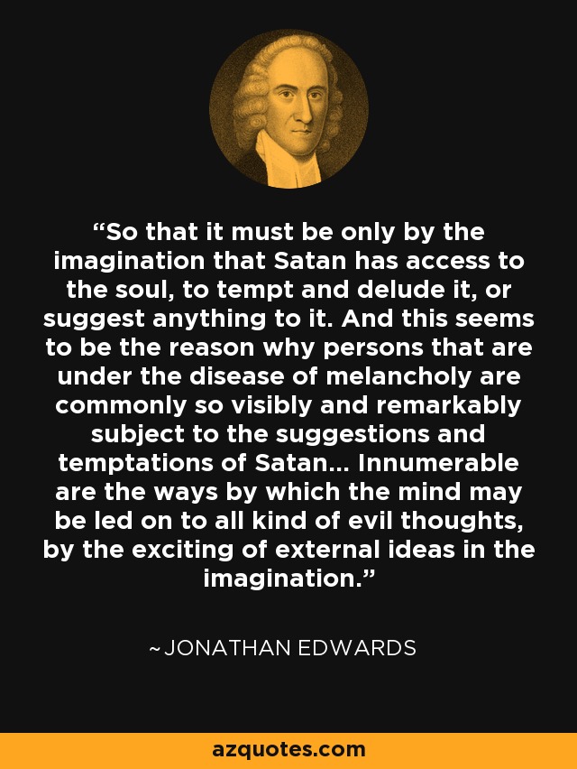 So that it must be only by the imagination that Satan has access to the soul, to tempt and delude it, or suggest anything to it. And this seems to be the reason why persons that are under the disease of melancholy are commonly so visibly and remarkably subject to the suggestions and temptations of Satan... Innumerable are the ways by which the mind may be led on to all kind of evil thoughts, by the exciting of external ideas in the imagination. - Jonathan Edwards