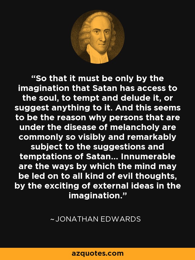 So that it must be only by the imagination that Satan has access to the soul, to tempt and delude it, or suggest anything to it. And this seems to be the reason why persons that are under the disease of melancholy are commonly so visibly and remarkably subject to the suggestions and temptations of Satan... Innumerable are the ways by which the mind may be led on to all kind of evil thoughts, by the exciting of external ideas in the imagination. - Jonathan Edwards