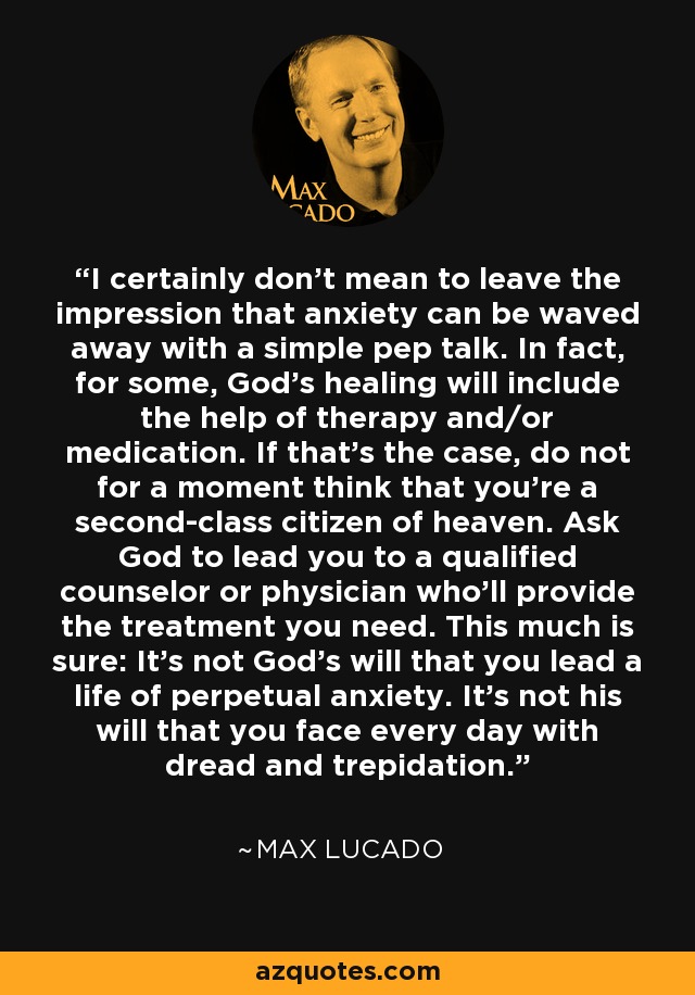 I certainly don't mean to leave the impression that anxiety can be waved away with a simple pep talk. In fact, for some, God's healing will include the help of therapy and/or medication. If that's the case, do not for a moment think that you're a second-class citizen of heaven. Ask God to lead you to a qualified counselor or physician who'll provide the treatment you need. This much is sure: It's not God's will that you lead a life of perpetual anxiety. It's not his will that you face every day with dread and trepidation. - Max Lucado