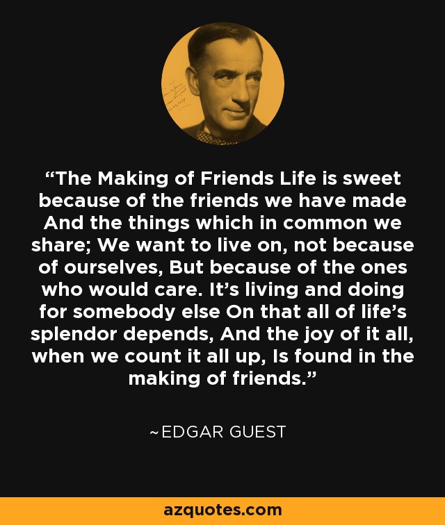 The Making of Friends Life is sweet because of the friends we have made And the things which in common we share; We want to live on, not because of ourselves, But because of the ones who would care. It's living and doing for somebody else On that all of life's splendor depends, And the joy of it all, when we count it all up, Is found in the making of friends. - Edgar Guest