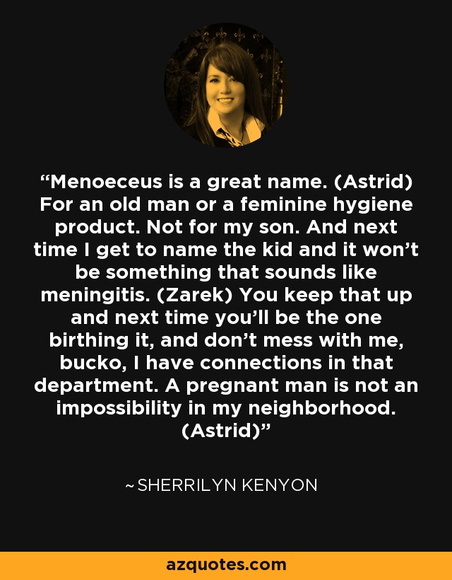 Menoeceus is a great name. (Astrid) For an old man or a feminine hygiene product. Not for my son. And next time I get to name the kid and it won’t be something that sounds like meningitis. (Zarek) You keep that up and next time you’ll be the one birthing it, and don’t mess with me, bucko, I have connections in that department. A pregnant man is not an impossibility in my neighborhood. (Astrid) - Sherrilyn Kenyon