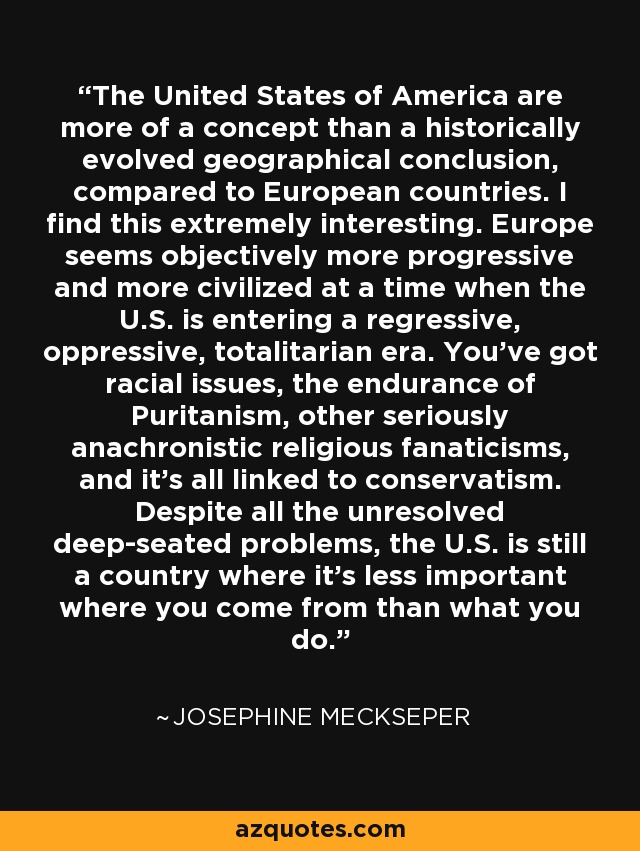 The United States of America are more of a concept than a historically evolved geographical conclusion, compared to European countries. I find this extremely interesting. Europe seems objectively more progressive and more civilized at a time when the U.S. is entering a regressive, oppressive, totalitarian era. You've got racial issues, the endurance of Puritanism, other seriously anachronistic religious fanaticisms, and it's all linked to conservatism. Despite all the unresolved deep-seated problems, the U.S. is still a country where it's less important where you come from than what you do. - Josephine Meckseper