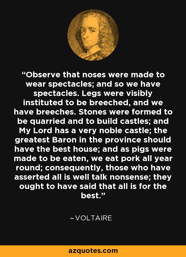 Observe that noses were made to wear spectacles; and so we have spectacles. Legs were visibly instituted to be breeched, and we have breeches. Stones were formed to be quarried and to build castles; and My Lord has a very noble castle; the greatest Baron in the province should have the best house; and as pigs were made to be eaten, we eat pork all year round; consequently, those who have asserted all is well talk nonsense; they ought to have said that all is for the best. - Voltaire