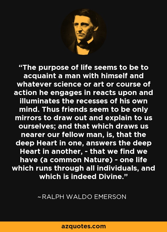 The purpose of life seems to be to acquaint a man with himself and whatever science or art or course of action he engages in reacts upon and illuminates the recesses of his own mind. Thus friends seem to be only mirrors to draw out and explain to us ourselves; and that which draws us nearer our fellow man, is, that the deep Heart in one, answers the deep Heart in another, - that we find we have (a common Nature) - one life which runs through all individuals, and which is indeed Divine. - Ralph Waldo Emerson