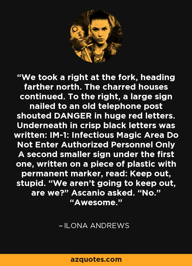 We took a right at the fork, heading farther north. The charred houses continued. To the right, a large sign nailed to an old telephone post shouted DANGER in huge red letters. Underneath in crisp black letters was written: IM-1: Infectious Magic Area Do Not Enter Authorized Personnel Only A second smaller sign under the first one, written on a piece of plastic with permanent marker, read: Keep out, stupid. “We aren’t going to keep out, are we?” Ascanio asked. “No.” “Awesome. - Ilona Andrews