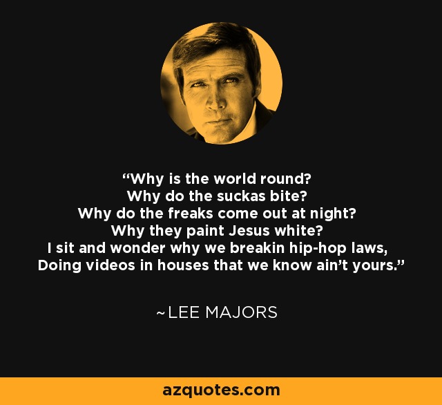 Why is the world round? Why do the suckas bite? Why do the freaks come out at night? Why they paint Jesus white? I sit and wonder why we breakin hip-hop laws, Doing videos in houses that we know ain't yours. - Lee Majors