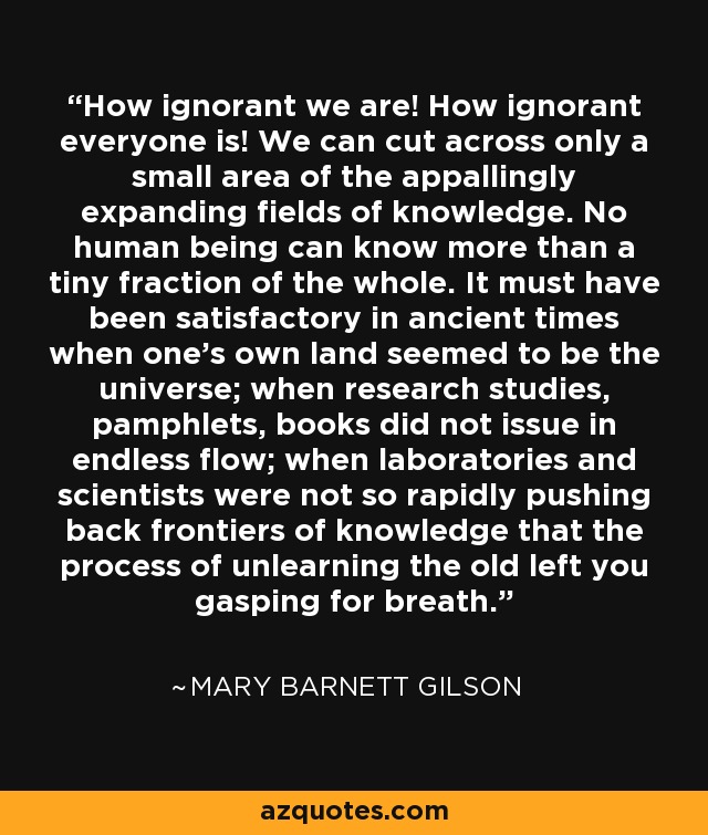 How ignorant we are! How ignorant everyone is! We can cut across only a small area of the appallingly expanding fields of knowledge. No human being can know more than a tiny fraction of the whole. It must have been satisfactory in ancient times when one's own land seemed to be the universe; when research studies, pamphlets, books did not issue in endless flow; when laboratories and scientists were not so rapidly pushing back frontiers of knowledge that the process of unlearning the old left you gasping for breath. - Mary Barnett Gilson