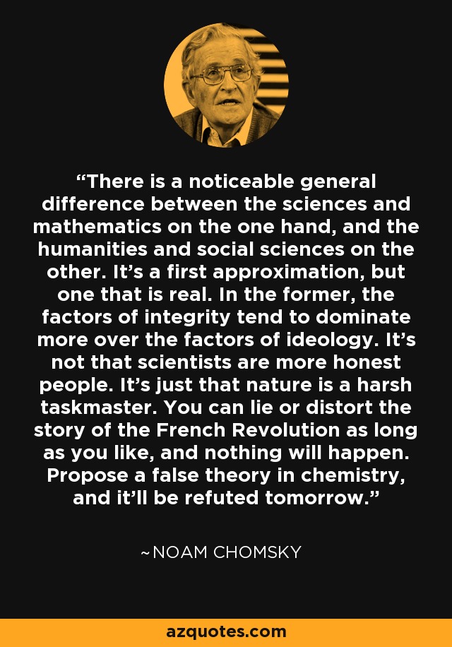 There is a noticeable general difference between the sciences and mathematics on the one hand, and the humanities and social sciences on the other. It's a first approximation, but one that is real. In the former, the factors of integrity tend to dominate more over the factors of ideology. It's not that scientists are more honest people. It's just that nature is a harsh taskmaster. You can lie or distort the story of the French Revolution as long as you like, and nothing will happen. Propose a false theory in chemistry, and it'll be refuted tomorrow. - Noam Chomsky