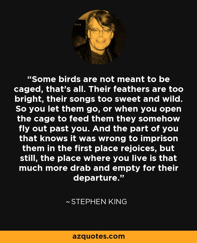 Some birds are not meant to be caged, that's all. Their feathers are too bright, their songs too sweet and wild. So you let them go, or when you open the cage to feed them they somehow fly out past you. And the part of you that knows it was wrong to imprison them in the first place rejoices, but still, the place where you live is that much more drab and empty for their departure. - Stephen King