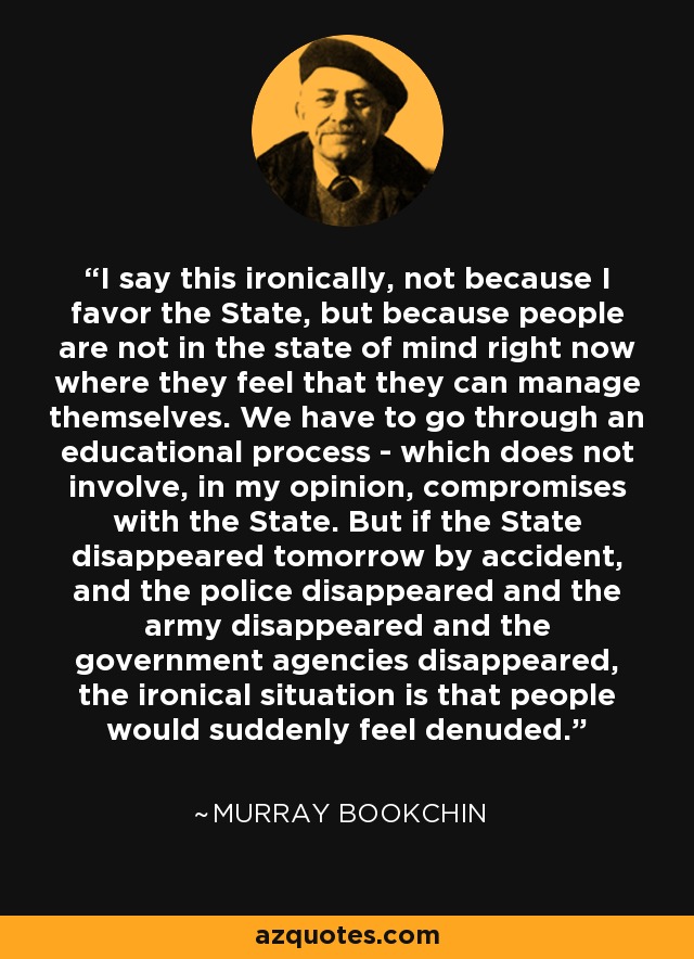 I say this ironically, not because I favor the State, but because people are not in the state of mind right now where they feel that they can manage themselves. We have to go through an educational process - which does not involve, in my opinion, compromises with the State. But if the State disappeared tomorrow by accident, and the police disappeared and the army disappeared and the government agencies disappeared, the ironical situation is that people would suddenly feel denuded. - Murray Bookchin